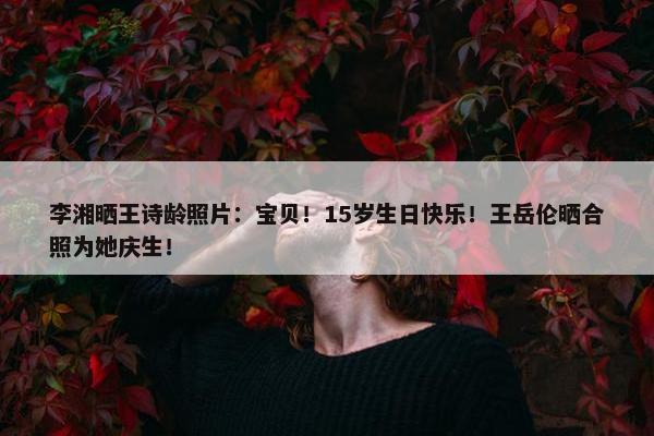 李湘晒王诗龄照片：宝贝！15岁生日快乐！王岳伦晒合照为她庆生！