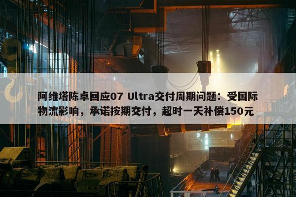 阿维塔陈卓回应07 Ultra交付周期问题：受国际物流影响，承诺按期交付，超时一天补偿150元