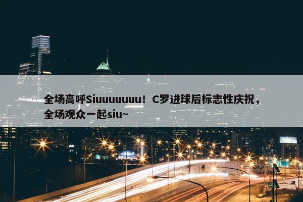 全场高呼Siuuuuuuu！C罗进球后标志性庆祝，全场观众一起siu~