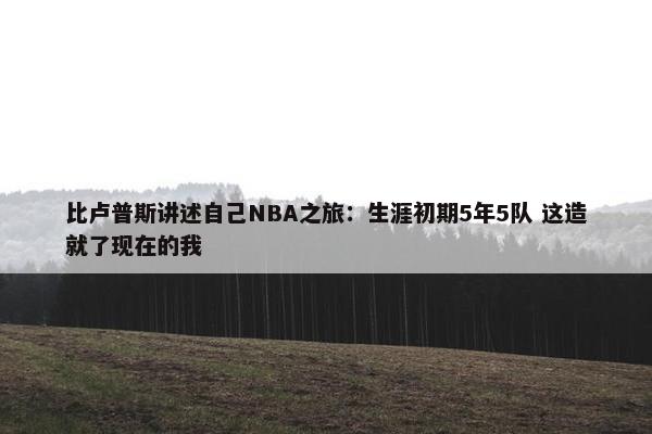 比卢普斯讲述自己NBA之旅：生涯初期5年5队 这造就了现在的我