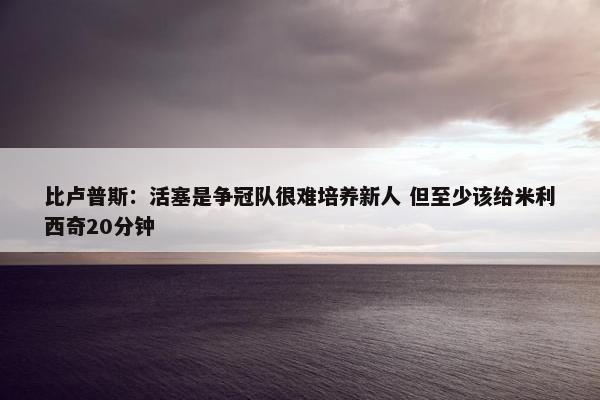 比卢普斯：活塞是争冠队很难培养新人 但至少该给米利西奇20分钟