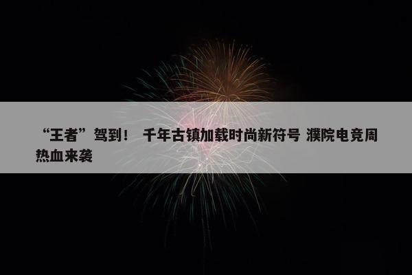 “王者”驾到！ 千年古镇加载时尚新符号 濮院电竞周热血来袭