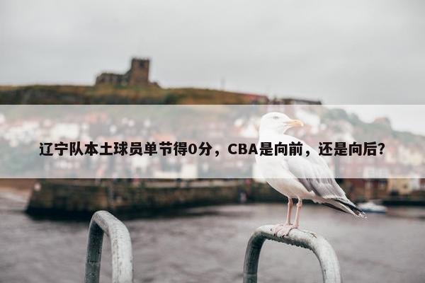 辽宁队本土球员单节得0分，CBA是向前，还是向后？