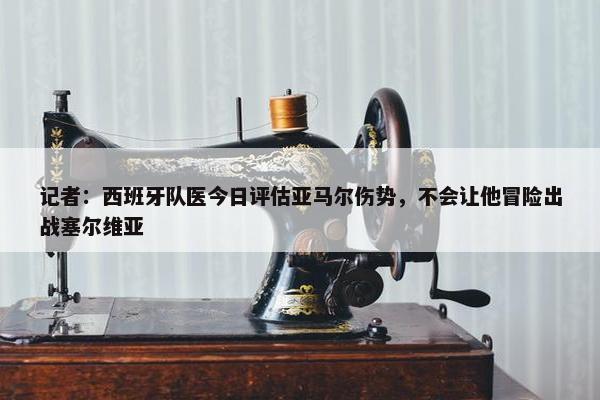 记者：西班牙队医今日评估亚马尔伤势，不会让他冒险出战塞尔维亚