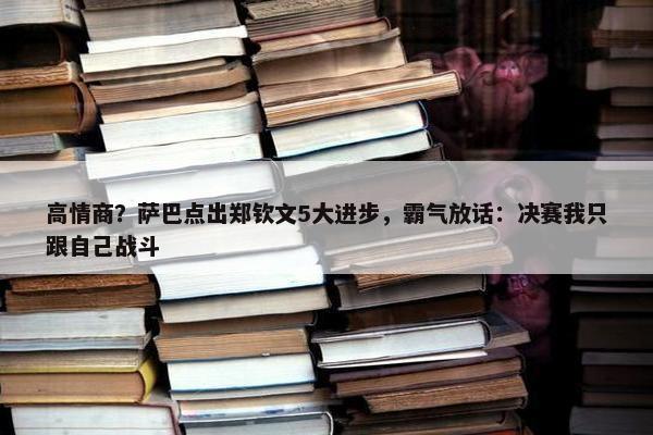 高情商？萨巴点出郑钦文5大进步，霸气放话：决赛我只跟自己战斗