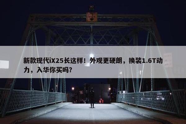 新款现代iX25长这样！外观更硬朗，换装1.6T动力，入华你买吗？