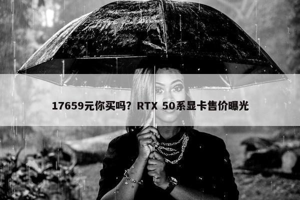 17659元你买吗？RTX 50系显卡售价曝光