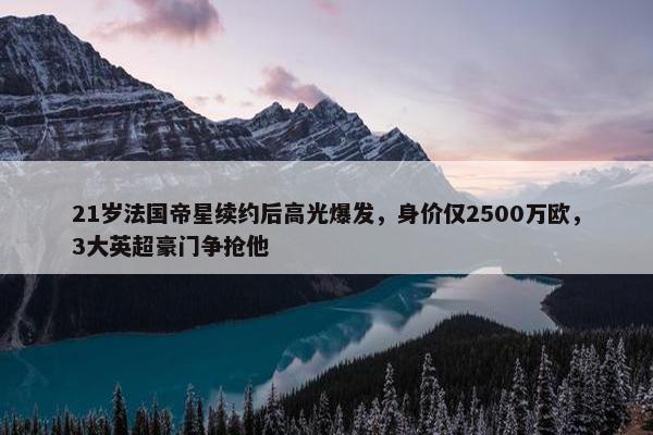 21岁法国帝星续约后高光爆发，身价仅2500万欧，3大英超豪门争抢他