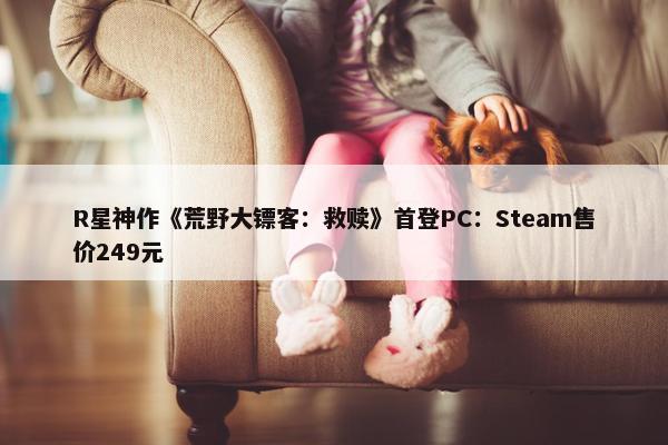 R星神作《荒野大镖客：救赎》首登PC：Steam售价249元