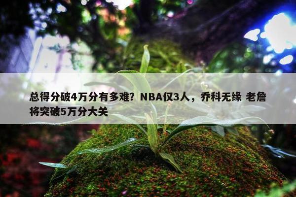 总得分破4万分有多难？NBA仅3人，乔科无缘 老詹将突破5万分大关