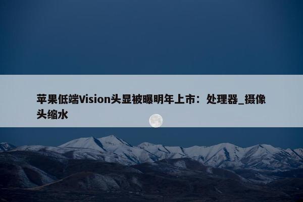 苹果低端Vision头显被曝明年上市：处理器_摄像头缩水