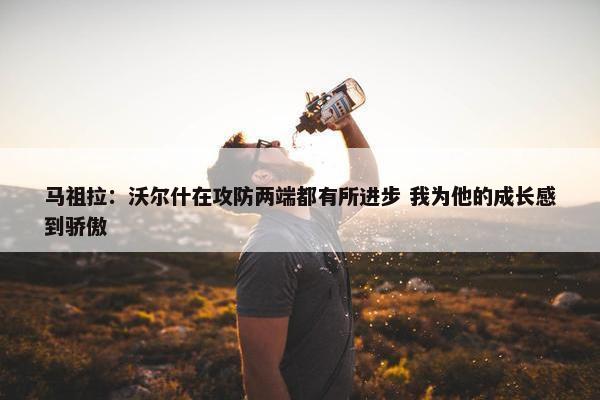 马祖拉：沃尔什在攻防两端都有所进步 我为他的成长感到骄傲