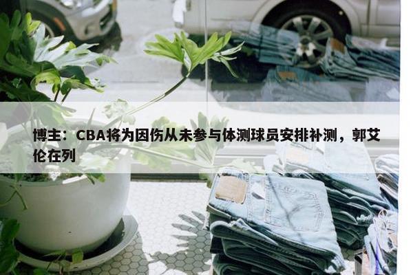 博主：CBA将为因伤从未参与体测球员安排补测，郭艾伦在列