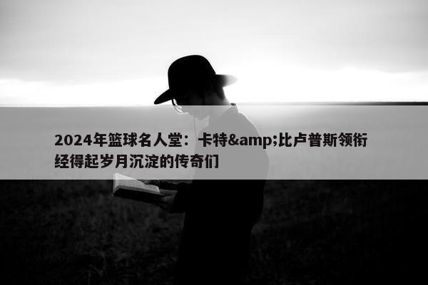 2024年篮球名人堂：卡特&比卢普斯领衔 经得起岁月沉淀的传奇们