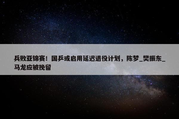 兵败亚锦赛！国乒或启用延迟退役计划，陈梦_樊振东_马龙应被挽留