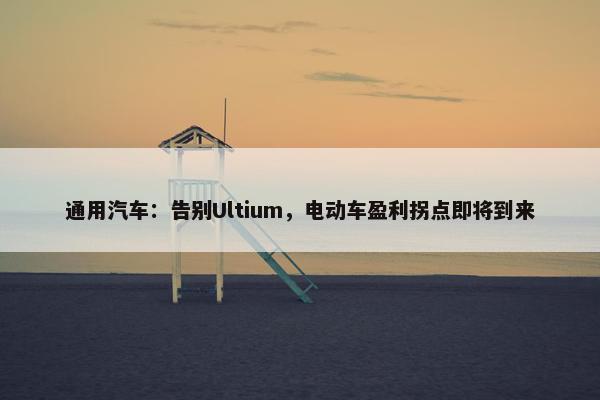 通用汽车：告别Ultium，电动车盈利拐点即将到来