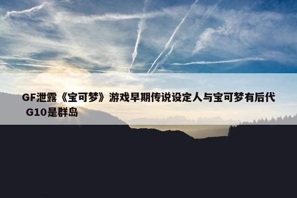 GF泄露《宝可梦》游戏早期传说设定人与宝可梦有后代 G10是群岛