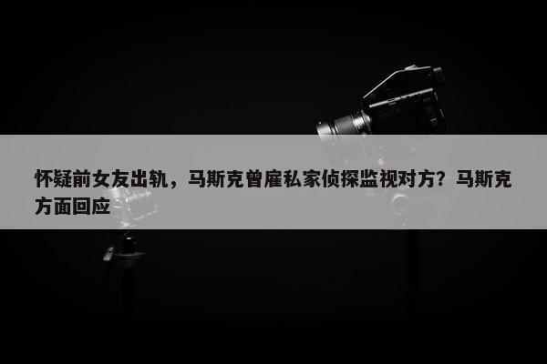 怀疑前女友出轨，马斯克曾雇私家侦探监视对方？马斯克方面回应