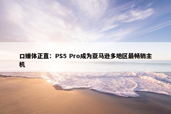 口嫌体正直：PS5 Pro成为亚马逊多地区最畅销主机