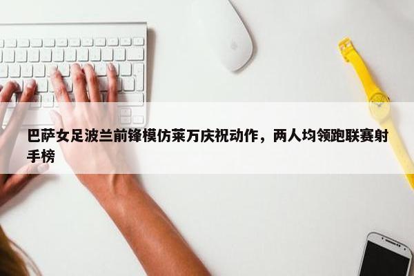 巴萨女足波兰前锋模仿莱万庆祝动作，两人均领跑联赛射手榜