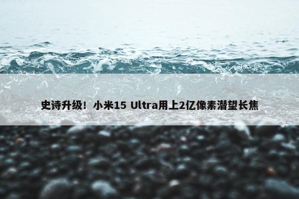 史诗升级！小米15 Ultra用上2亿像素潜望长焦