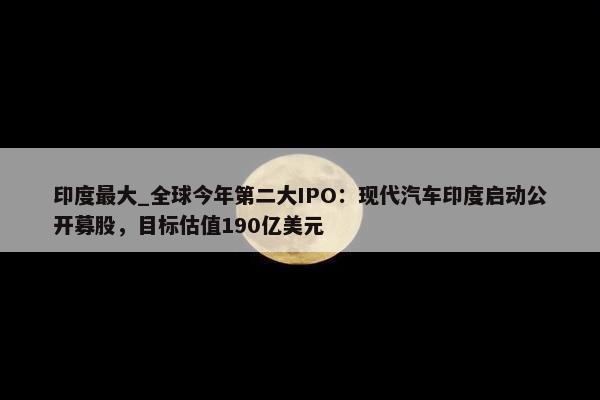 印度最大_全球今年第二大IPO：现代汽车印度启动公开募股，目标估值190亿美元