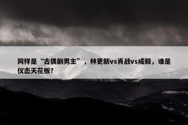 同样是“古偶剧男主”，林更新vs肖战vs成毅，谁是仪态天花板？