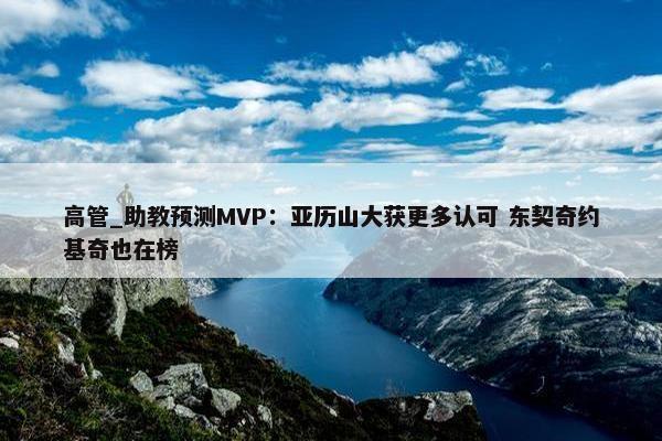 高管_助教预测MVP：亚历山大获更多认可 东契奇约基奇也在榜