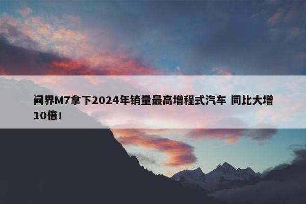 问界M7拿下2024年销量最高增程式汽车 同比大增10倍！