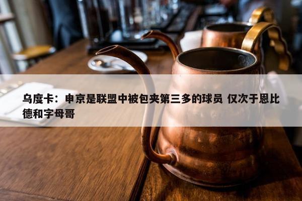 乌度卡：申京是联盟中被包夹第三多的球员 仅次于恩比德和字母哥