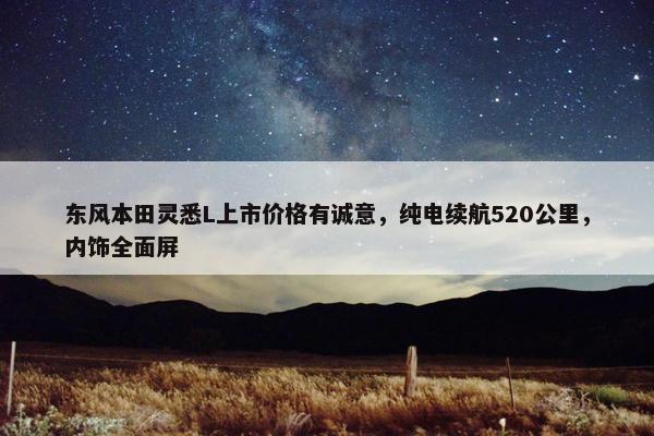 东风本田灵悉L上市价格有诚意，纯电续航520公里，内饰全面屏