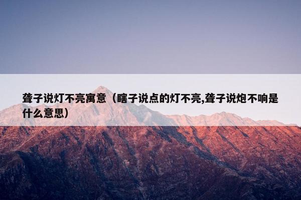 聋子说灯不亮寓意（瞎子说点的灯不亮,聋子说炮不响是什么意思）