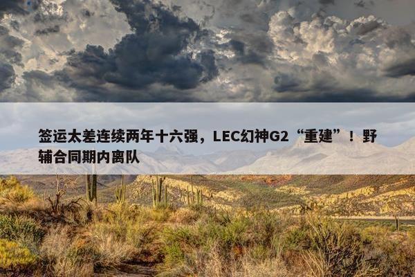 签运太差连续两年十六强，LEC幻神G2“重建”！野辅合同期内离队