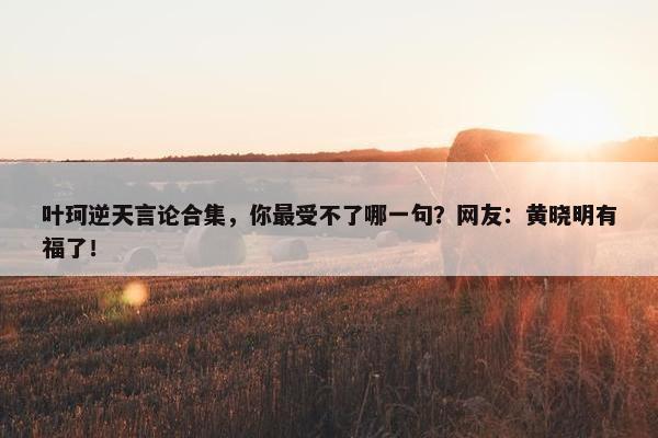 叶珂逆天言论合集，你最受不了哪一句？网友：黄晓明有福了！