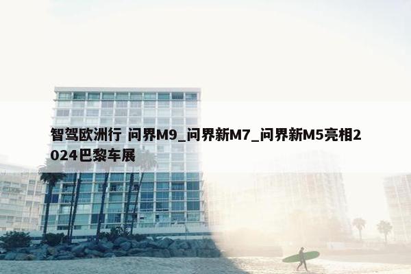 智驾欧洲行 问界M9_问界新M7_问界新M5亮相2024巴黎车展