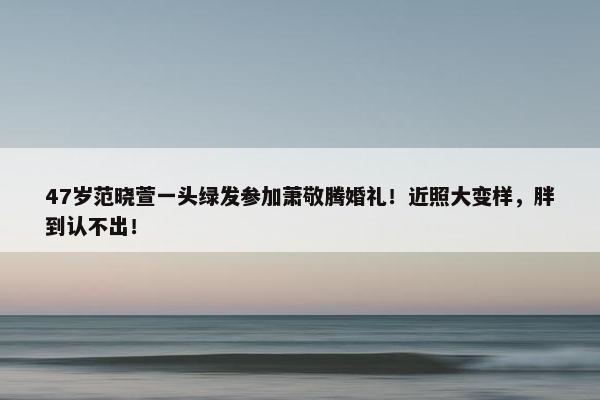 47岁范晓萱一头绿发参加萧敬腾婚礼！近照大变样，胖到认不出！