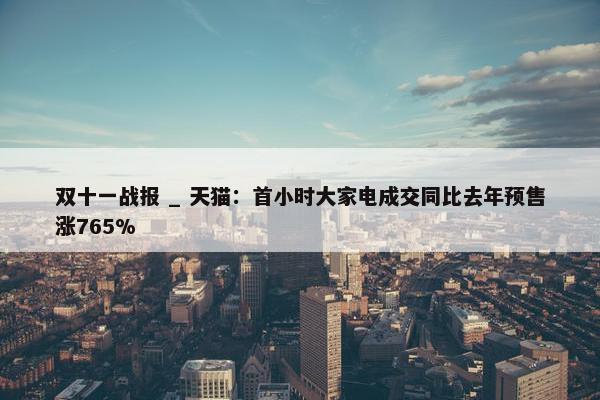 双十一战报 _ 天猫：首小时大家电成交同比去年预售涨765%