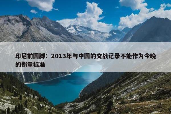 印尼前国脚：2013年与中国的交战记录不能作为今晚的衡量标准