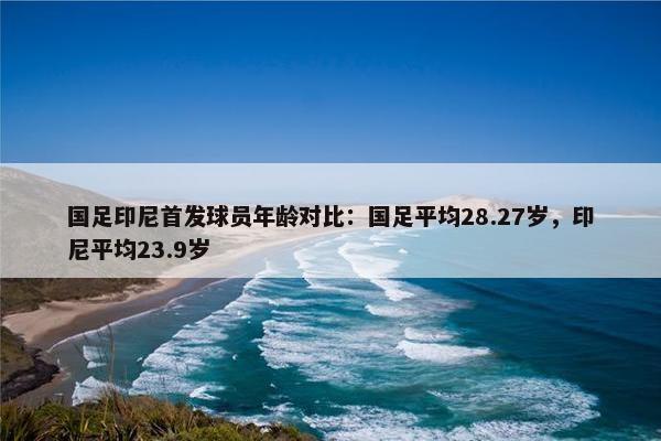 国足印尼首发球员年龄对比：国足平均28.27岁，印尼平均23.9岁