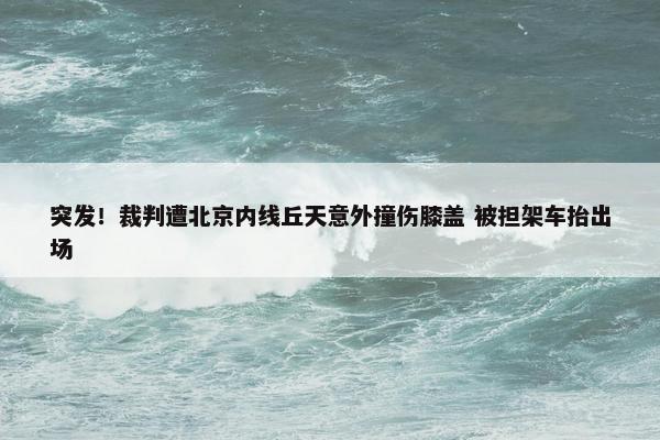 突发！裁判遭北京内线丘天意外撞伤膝盖 被担架车抬出场