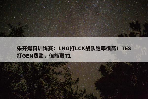 朱开爆料训练赛：LNG打LCK战队胜率很高！TES打GEN费劲，但能赢T1