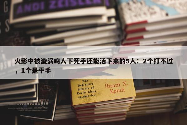 火影中被漩涡鸣人下死手还能活下来的5人：2个打不过，1个是平手