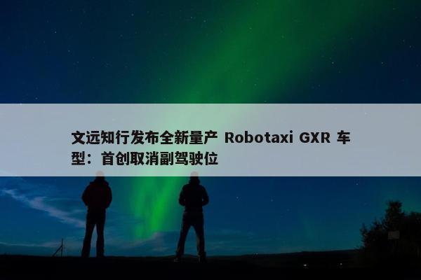 文远知行发布全新量产 Robotaxi GXR 车型：首创取消副驾驶位