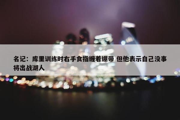 名记：库里训练时右手食指缠着绷带 但他表示自己没事将出战湖人