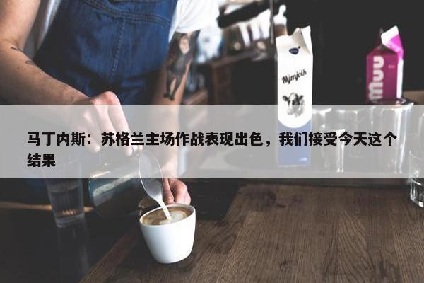 马丁内斯：苏格兰主场作战表现出色，我们接受今天这个结果