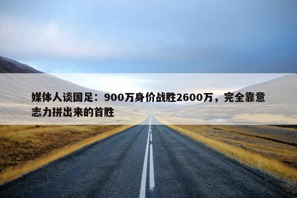 媒体人谈国足：900万身价战胜2600万，完全靠意志力拼出来的首胜