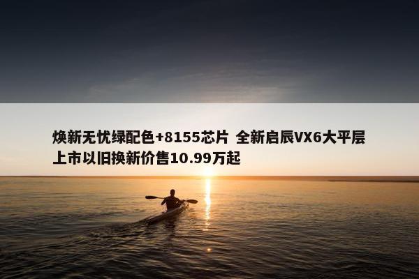 焕新无忧绿配色+8155芯片 全新启辰VX6大平层上市以旧换新价售10.99万起