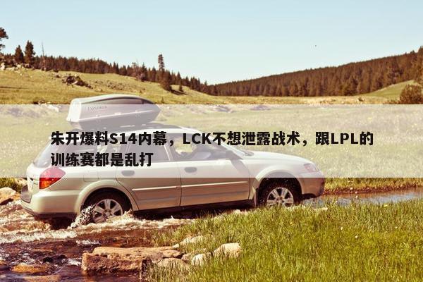 朱开爆料S14内幕，LCK不想泄露战术，跟LPL的训练赛都是乱打