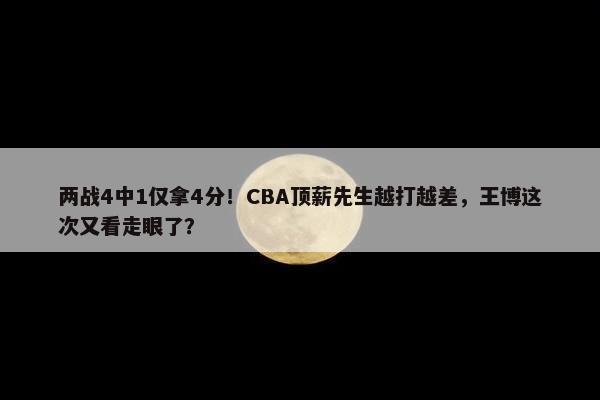 两战4中1仅拿4分！CBA顶薪先生越打越差，王博这次又看走眼了？