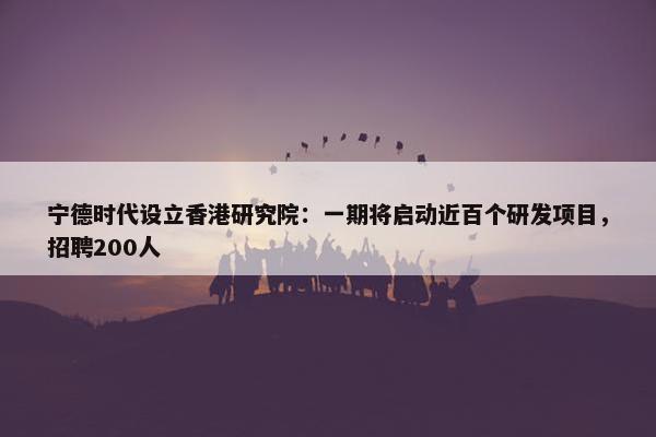 宁德时代设立香港研究院：一期将启动近百个研发项目，招聘200人